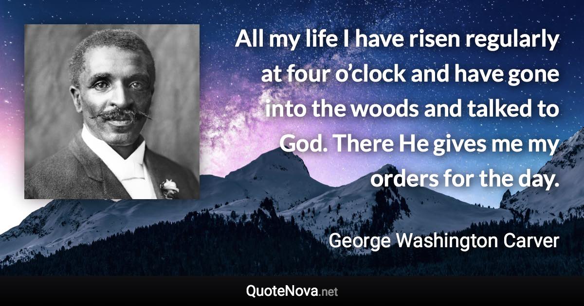 All my life I have risen regularly at four o’clock and have gone into the woods and talked to God. There He gives me my orders for the day. - George Washington Carver quote