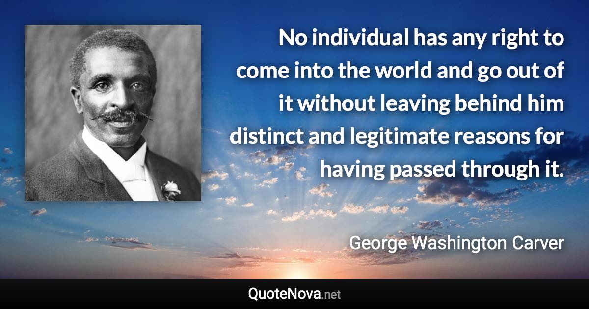 No individual has any right to come into the world and go out of it without leaving behind him distinct and legitimate reasons for having passed through it. - George Washington Carver quote