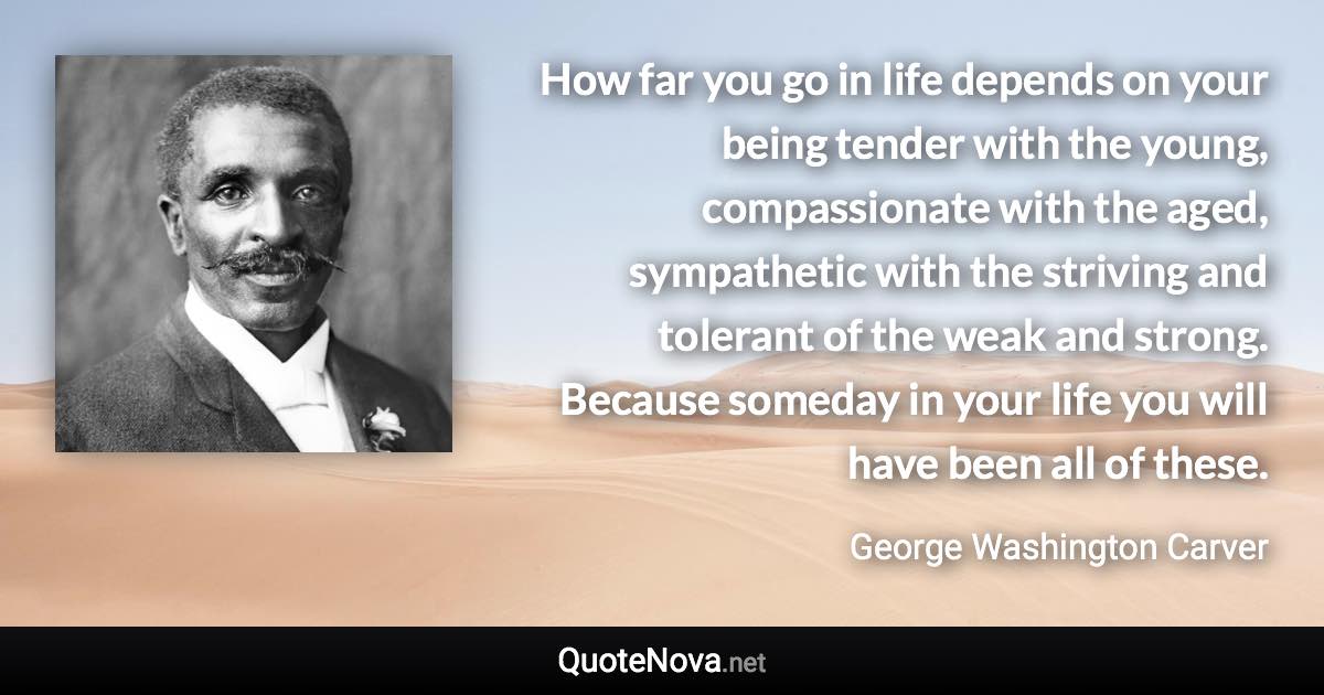 How far you go in life depends on your being tender with the young, compassionate with the aged, sympathetic with the striving and tolerant of the weak and strong. Because someday in your life you will have been all of these. - George Washington Carver quote