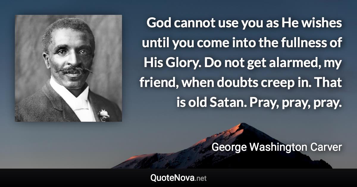 God cannot use you as He wishes until you come into the fullness of His Glory. Do not get alarmed, my friend, when doubts creep in. That is old Satan. Pray, pray, pray. - George Washington Carver quote