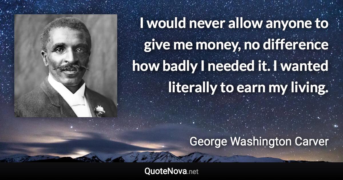 I would never allow anyone to give me money, no difference how badly I needed it. I wanted literally to earn my living. - George Washington Carver quote