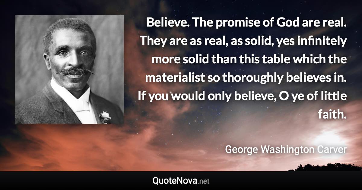 Believe. The promise of God are real. They are as real, as solid, yes infinitely more solid than this table which the materialist so thoroughly believes in. If you would only believe, O ye of little faith. - George Washington Carver quote