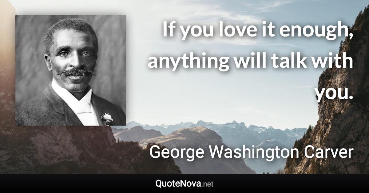 If you love it enough, anything will talk with you. - George Washington Carver quote