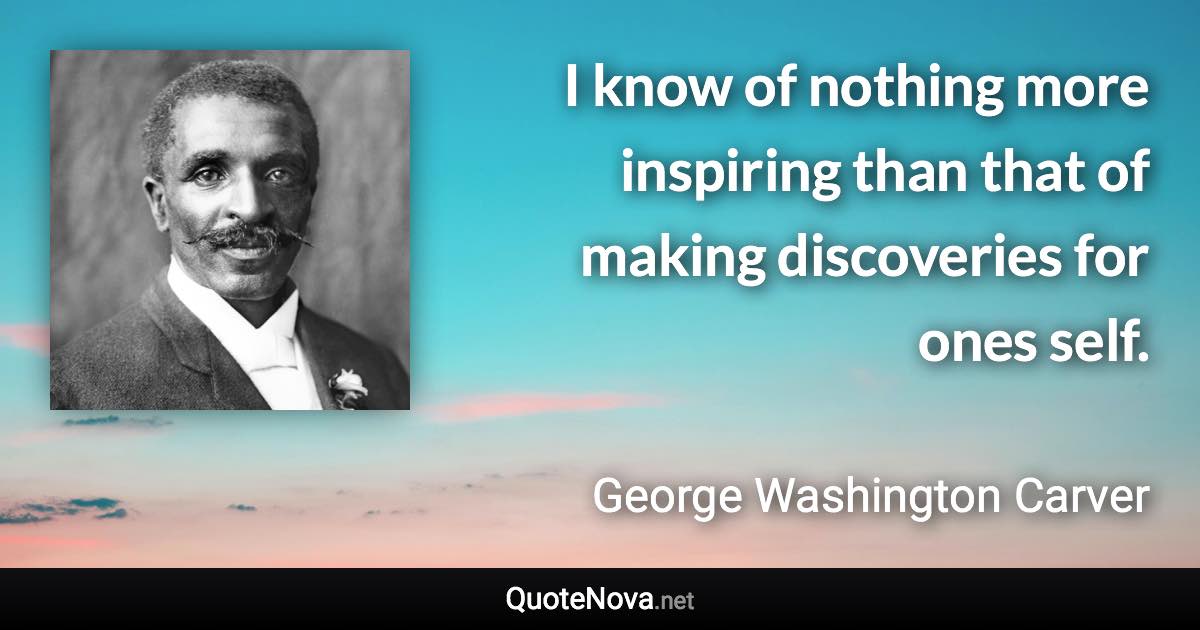 I know of nothing more inspiring than that of making discoveries for ones self. - George Washington Carver quote