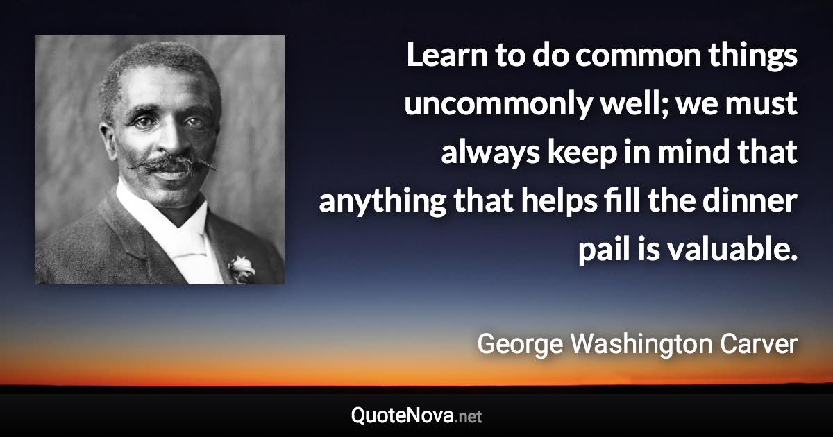 Learn to do common things uncommonly well; we must always keep in mind that anything that helps fill the dinner pail is valuable. - George Washington Carver quote