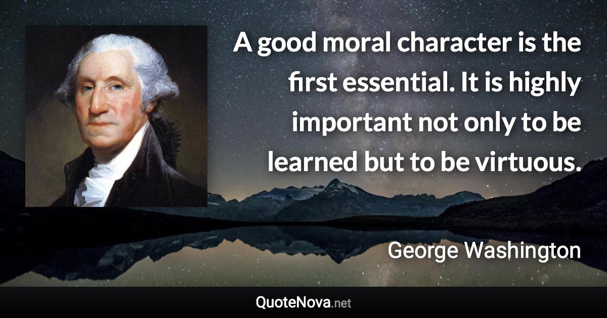 A good moral character is the first essential. It is highly important not only to be learned but to be virtuous. - George Washington quote