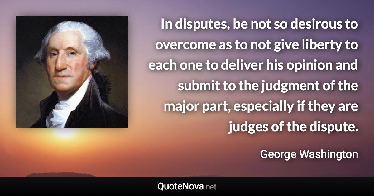 In disputes, be not so desirous to overcome as to not give liberty to each one to deliver his opinion and submit to the judgment of the major part, especially if they are judges of the dispute. - George Washington quote