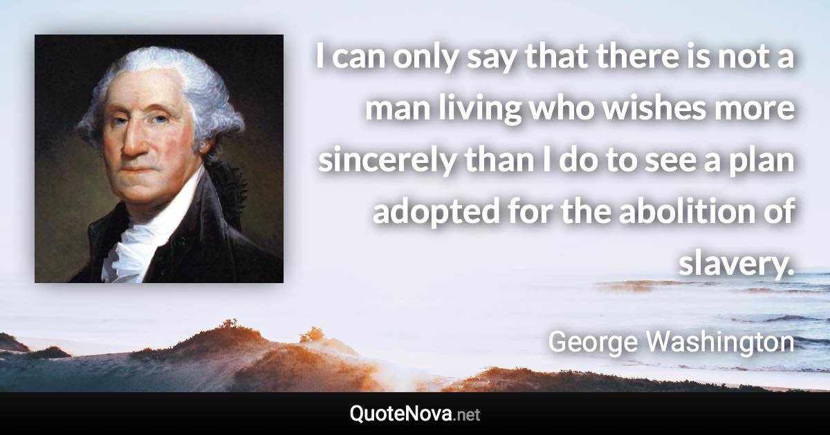 I can only say that there is not a man living who wishes more sincerely than I do to see a plan adopted for the abolition of slavery. - George Washington quote