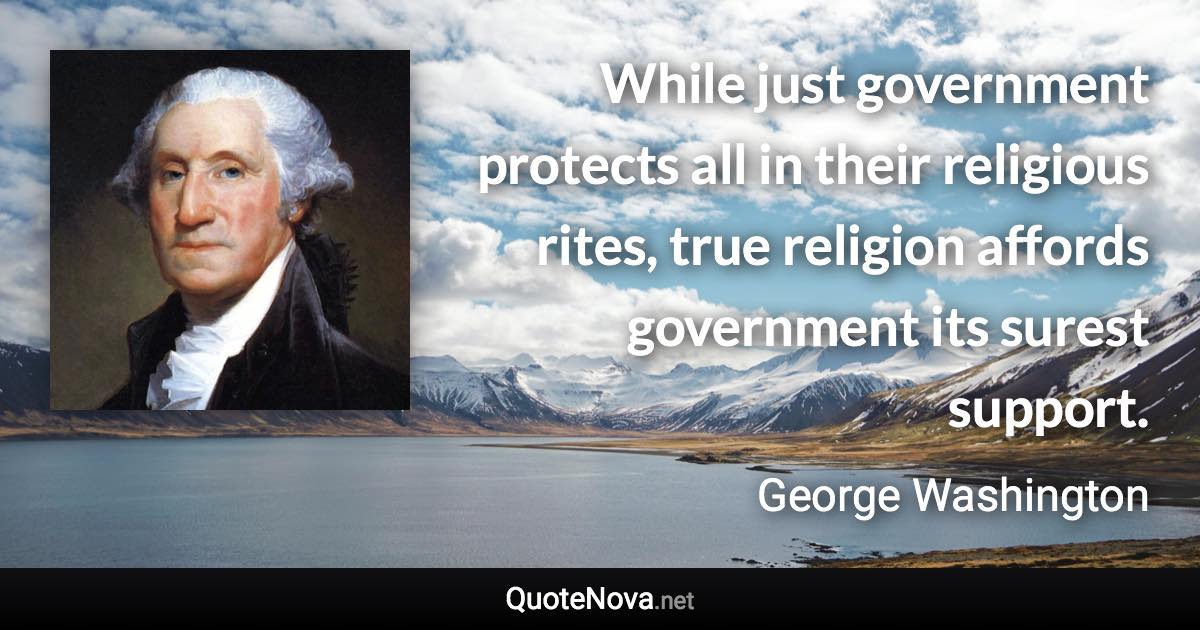 While just government protects all in their religious rites, true religion affords government its surest support. - George Washington quote