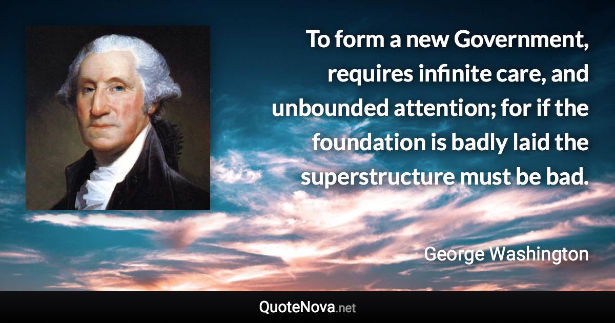 To form a new Government, requires infinite care, and unbounded attention; for if the foundation is badly laid the superstructure must be bad. - George Washington quote