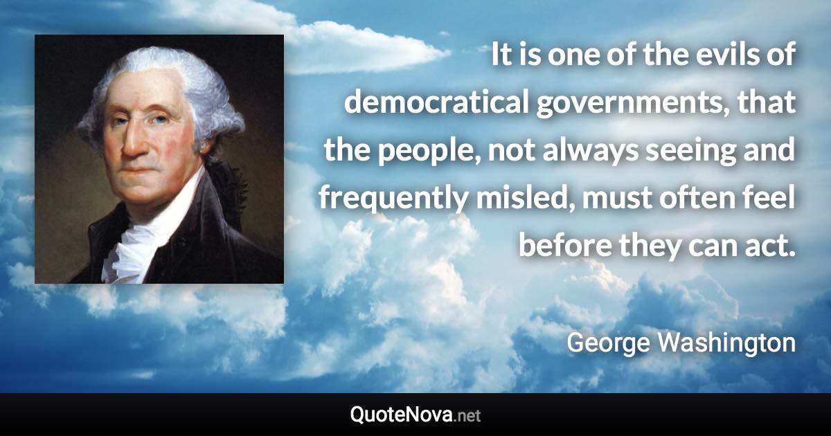 It is one of the evils of democratical governments, that the people, not always seeing and frequently misled, must often feel before they can act. - George Washington quote