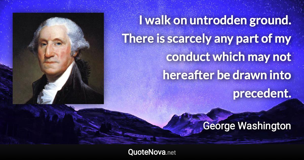 I walk on untrodden ground. There is scarcely any part of my conduct which may not hereafter be drawn into precedent. - George Washington quote