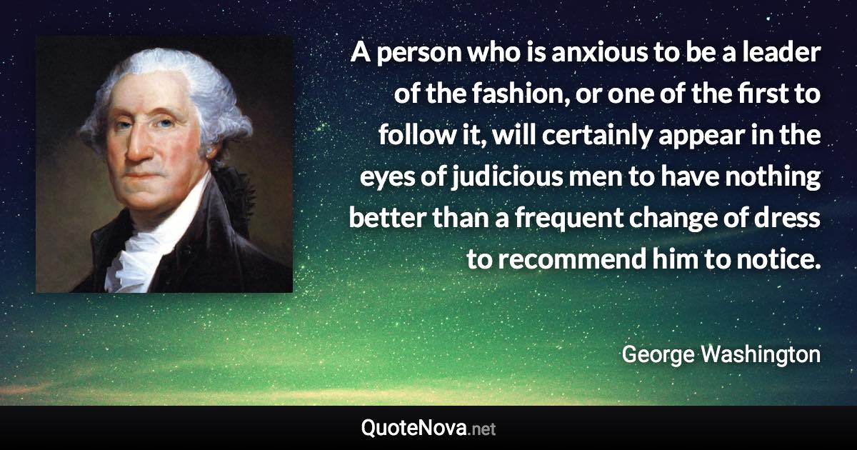 A person who is anxious to be a leader of the fashion, or one of the first to follow it, will certainly appear in the eyes of judicious men to have nothing better than a frequent change of dress to recommend him to notice. - George Washington quote