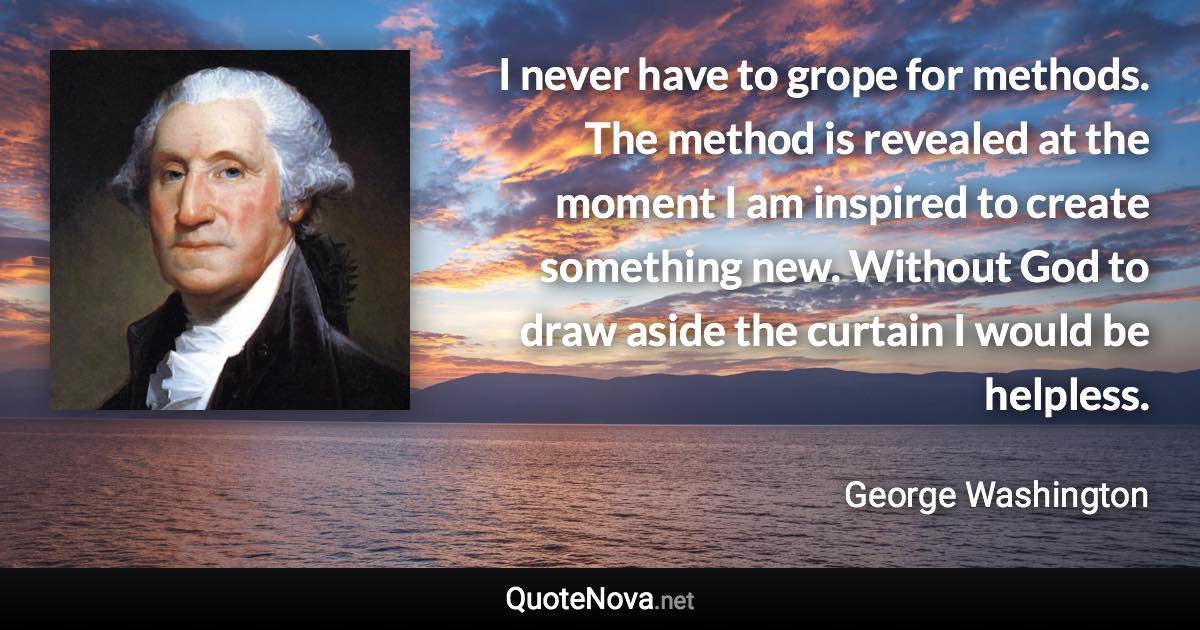 I never have to grope for methods. The method is revealed at the moment I am inspired to create something new. Without God to draw aside the curtain I would be helpless. - George Washington quote