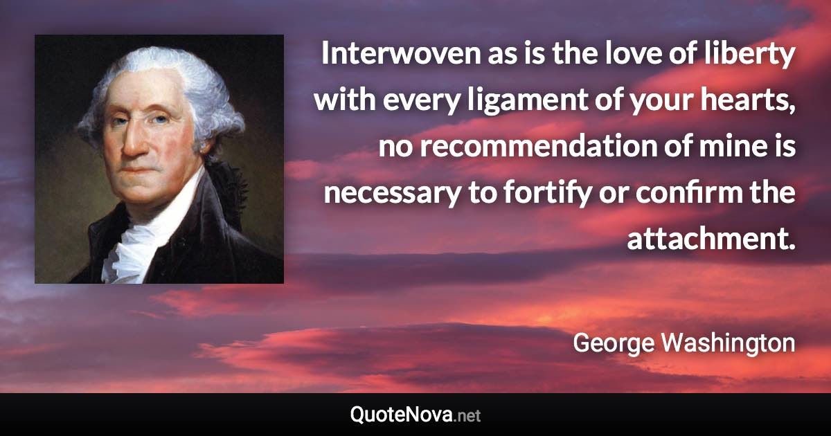 Interwoven as is the love of liberty with every ligament of your hearts, no recommendation of mine is necessary to fortify or confirm the attachment. - George Washington quote