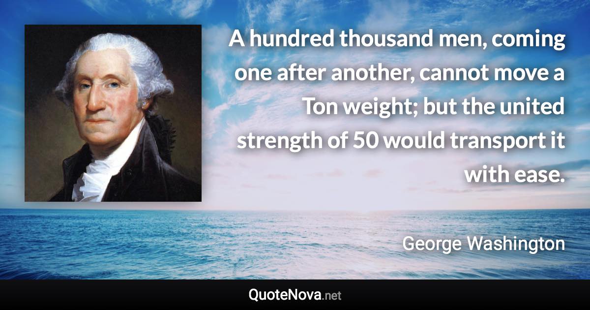 A hundred thousand men, coming one after another, cannot move a Ton weight; but the united strength of 50 would transport it with ease. - George Washington quote