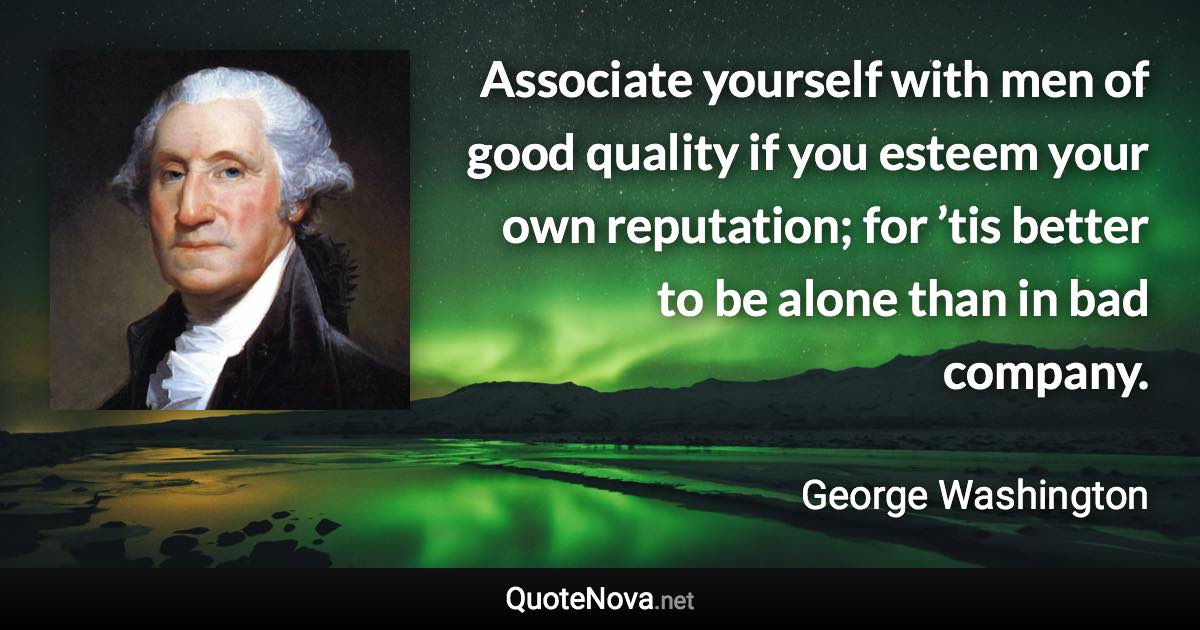 Associate yourself with men of good quality if you esteem your own reputation; for ’tis better to be alone than in bad company. - George Washington quote
