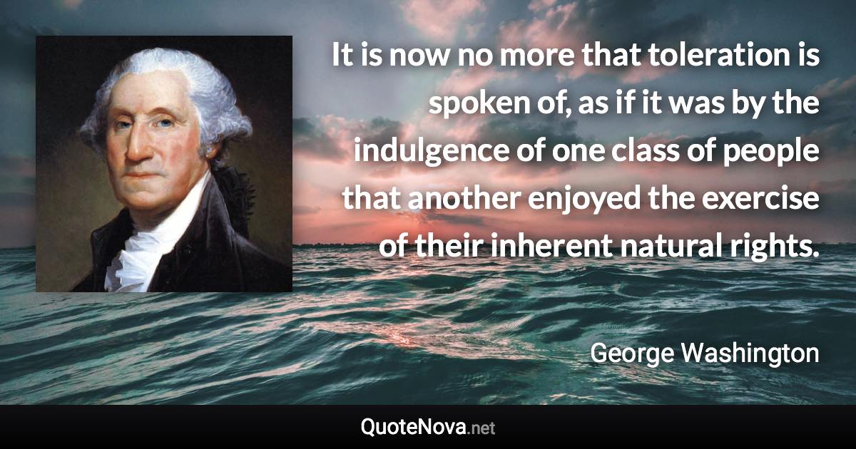 It is now no more that toleration is spoken of, as if it was by the indulgence of one class of people that another enjoyed the exercise of their inherent natural rights. - George Washington quote