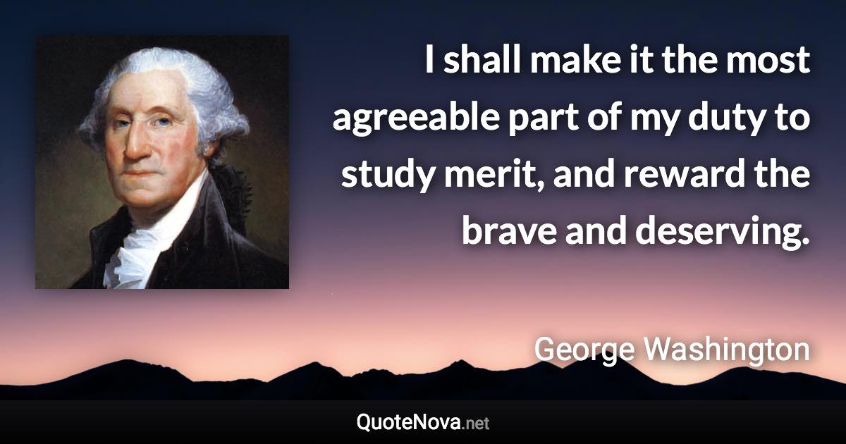 I shall make it the most agreeable part of my duty to study merit, and reward the brave and deserving. - George Washington quote