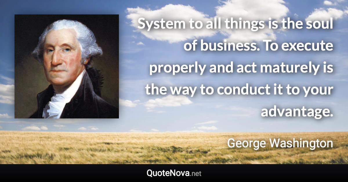 System to all things is the soul of business. To execute properly and act maturely is the way to conduct it to your advantage. - George Washington quote