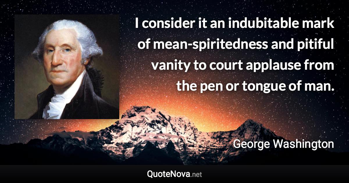 I consider it an indubitable mark of mean-spiritedness and pitiful vanity to court applause from the pen or tongue of man. - George Washington quote