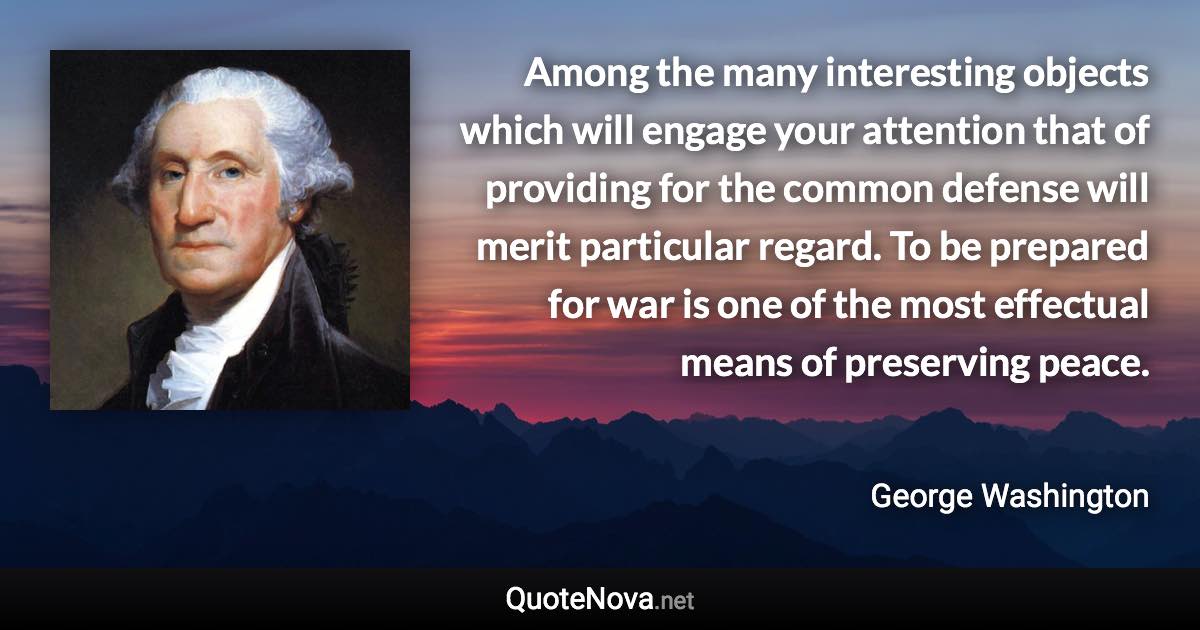 Among the many interesting objects which will engage your attention that of providing for the common defense will merit particular regard. To be prepared for war is one of the most effectual means of preserving peace. - George Washington quote