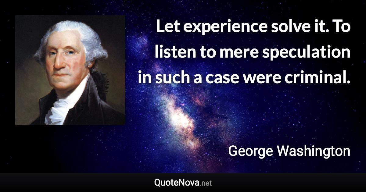 Let experience solve it. To listen to mere speculation in such a case were criminal. - George Washington quote