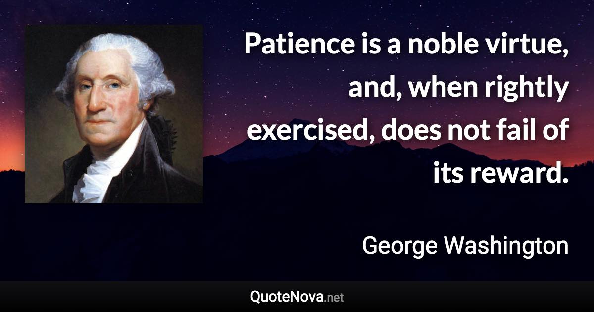 Patience is a noble virtue, and, when rightly exercised, does not fail of its reward. - George Washington quote