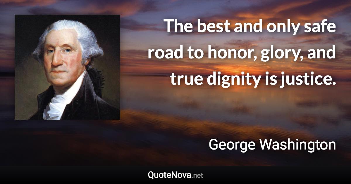 The best and only safe road to honor, glory, and true dignity is justice. - George Washington quote