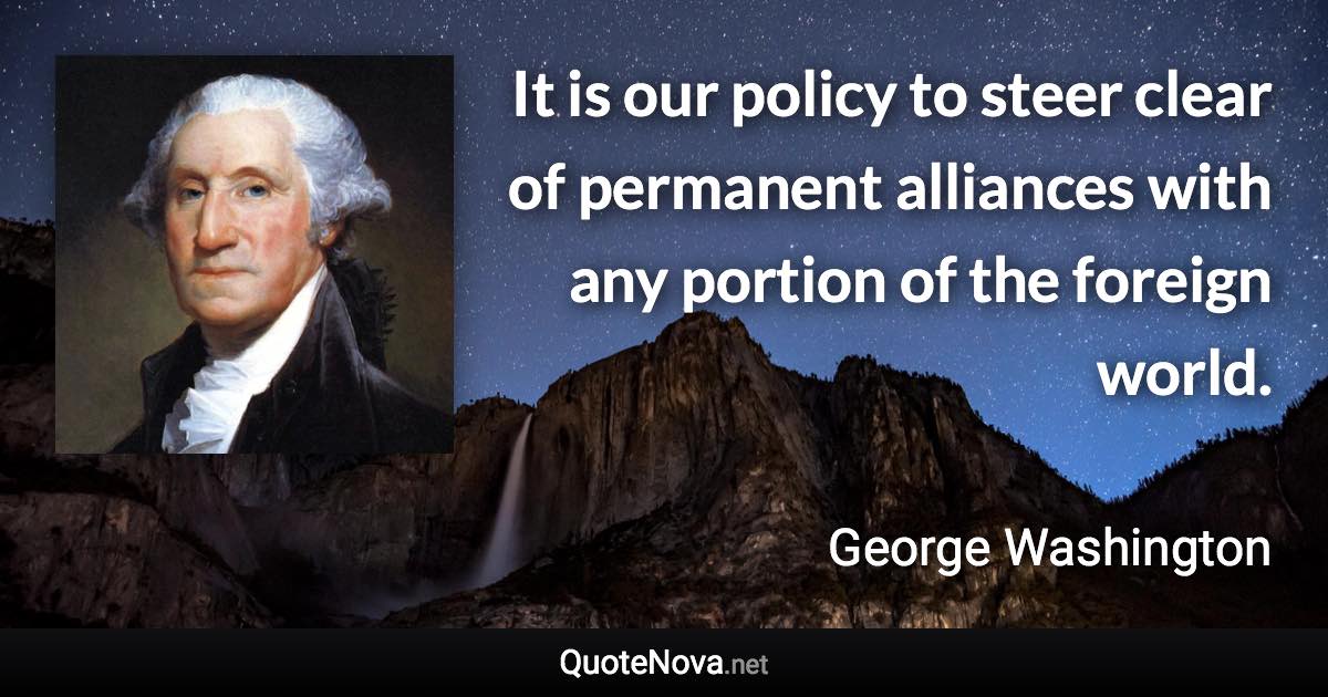 It is our policy to steer clear of permanent alliances with any portion of the foreign world. - George Washington quote