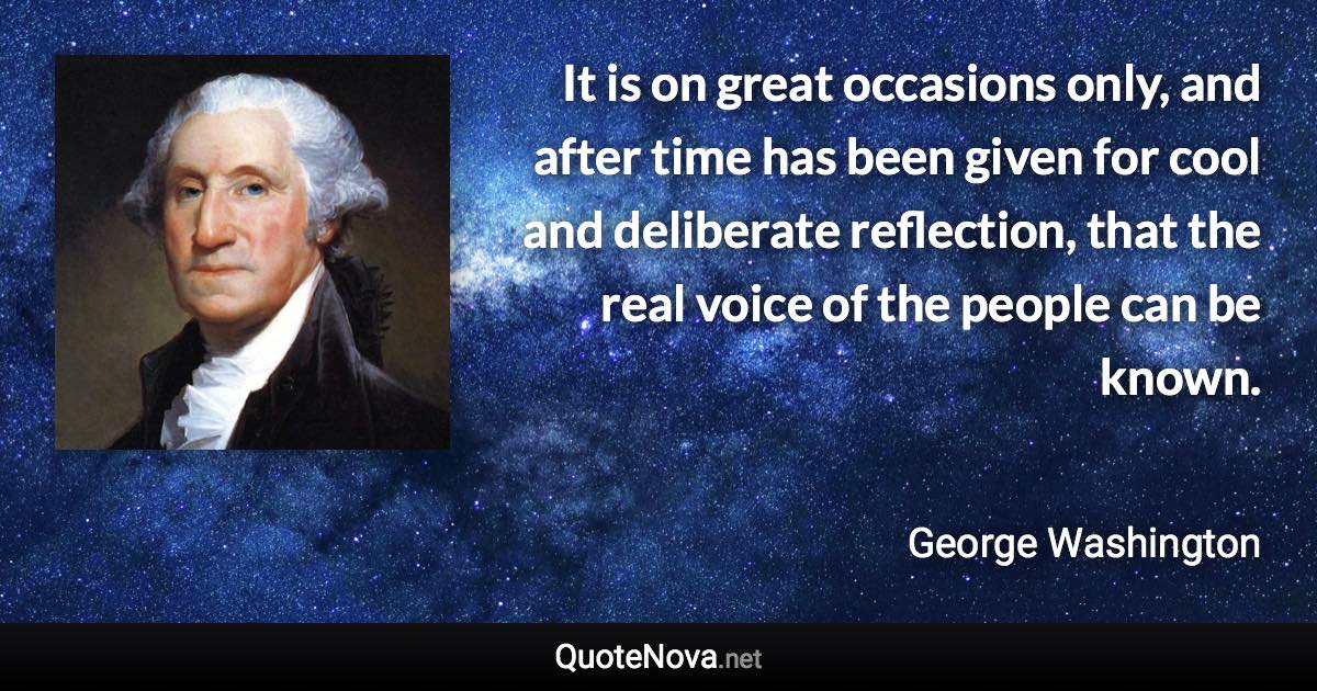 It is on great occasions only, and after time has been given for cool and deliberate reflection, that the real voice of the people can be known. - George Washington quote