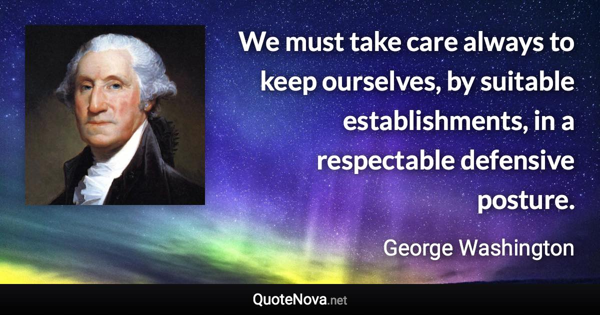 We must take care always to keep ourselves, by suitable establishments, in a respectable defensive posture. - George Washington quote