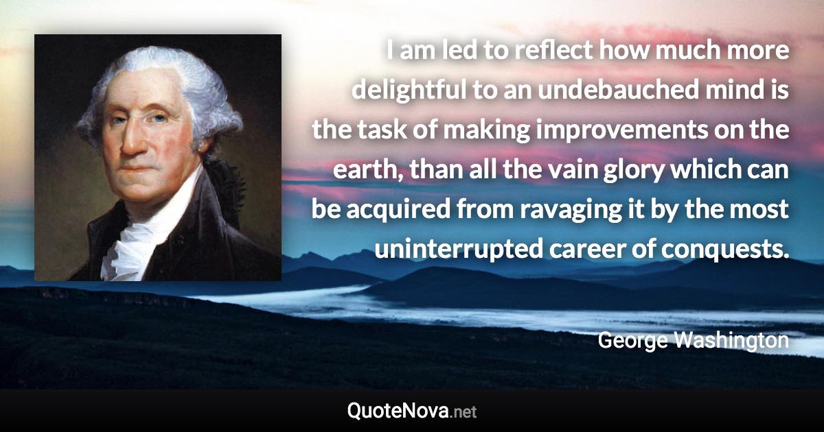 I am led to reflect how much more delightful to an undebauched mind is the task of making improvements on the earth, than all the vain glory which can be acquired from ravaging it by the most uninterrupted career of conquests. - George Washington quote