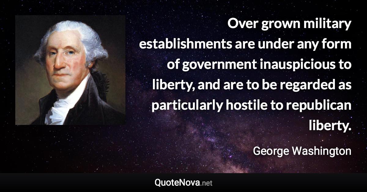 Over grown military establishments are under any form of government inauspicious to liberty, and are to be regarded as particularly hostile to republican liberty. - George Washington quote