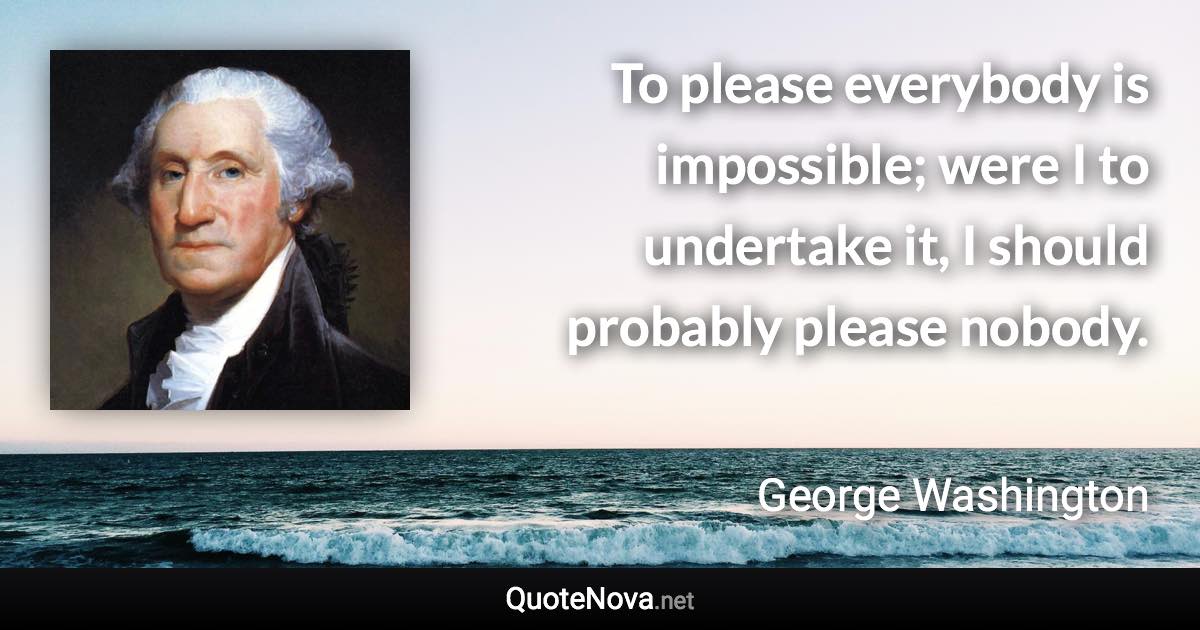 To please everybody is impossible; were I to undertake it, I should probably please nobody. - George Washington quote