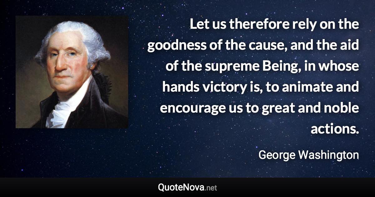 Let us therefore rely on the goodness of the cause, and the aid of the supreme Being, in whose hands victory is, to animate and encourage us to great and noble actions. - George Washington quote