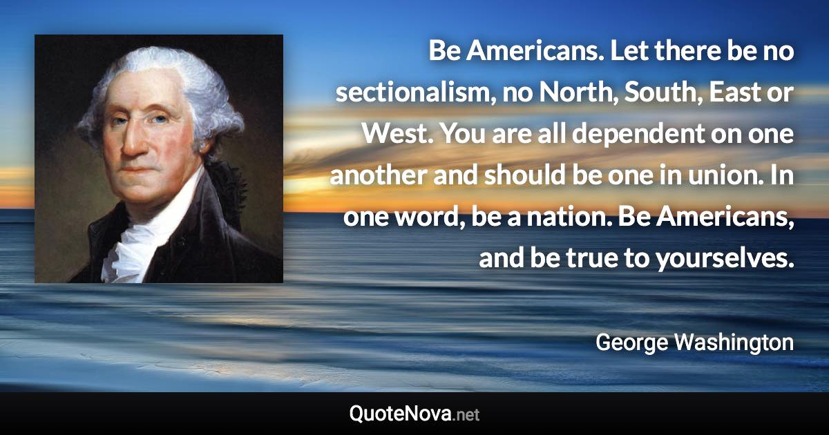 Be Americans. Let there be no sectionalism, no North, South, East or West. You are all dependent on one another and should be one in union. In one word, be a nation. Be Americans, and be true to yourselves. - George Washington quote