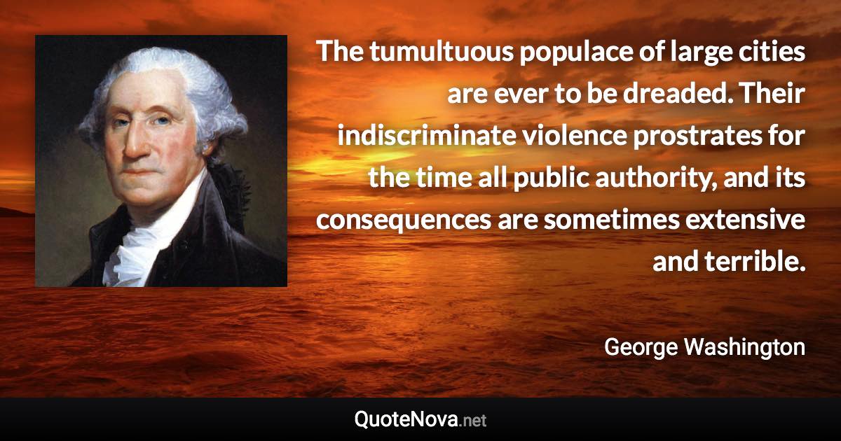 The tumultuous populace of large cities are ever to be dreaded. Their indiscriminate violence prostrates for the time all public authority, and its consequences are sometimes extensive and terrible. - George Washington quote