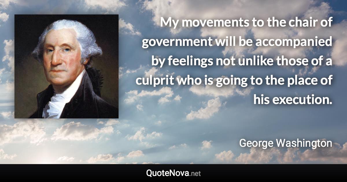 My movements to the chair of government will be accompanied by feelings not unlike those of a culprit who is going to the place of his execution. - George Washington quote