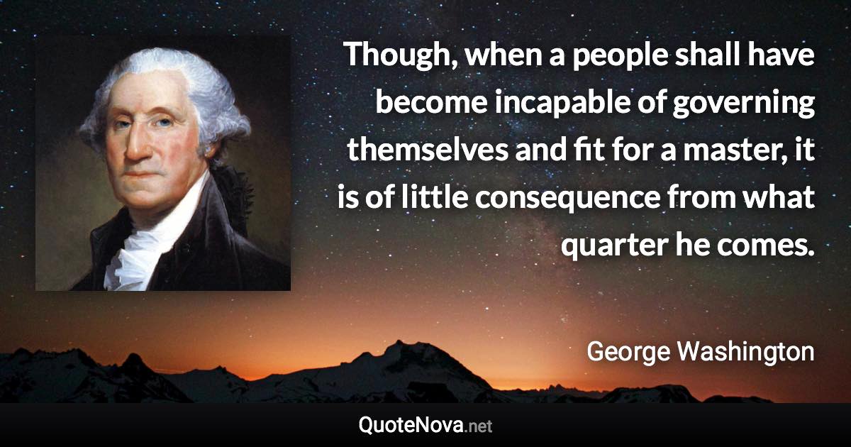 Though, when a people shall have become incapable of governing themselves and fit for a master, it is of little consequence from what quarter he comes. - George Washington quote