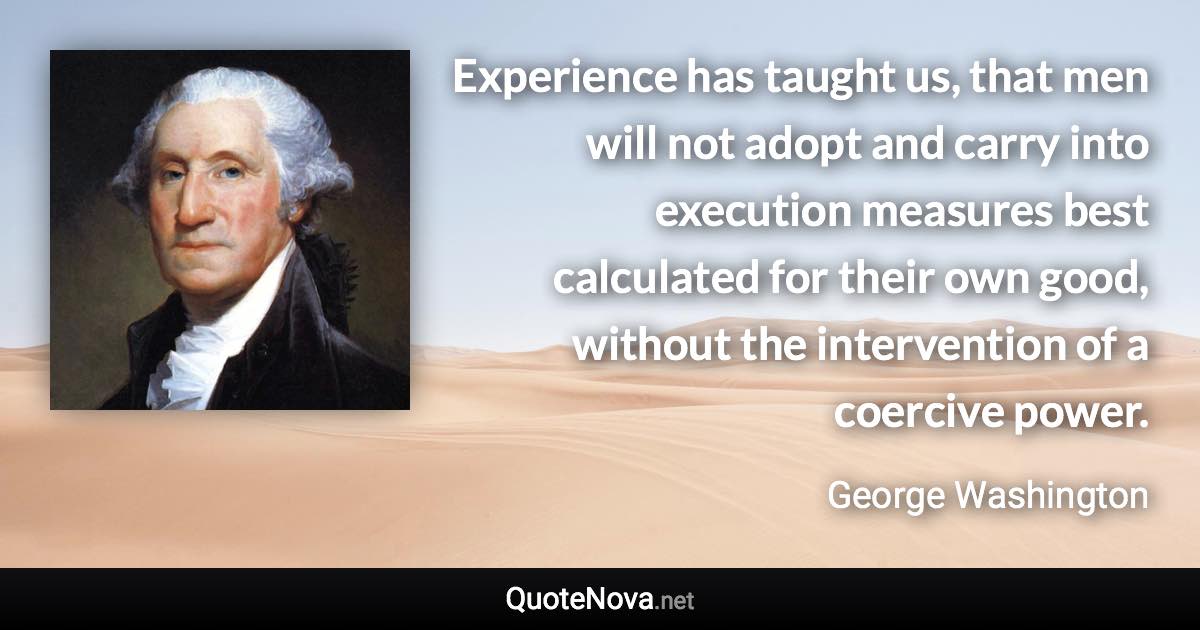 Experience has taught us, that men will not adopt and carry into execution measures best calculated for their own good, without the intervention of a coercive power. - George Washington quote