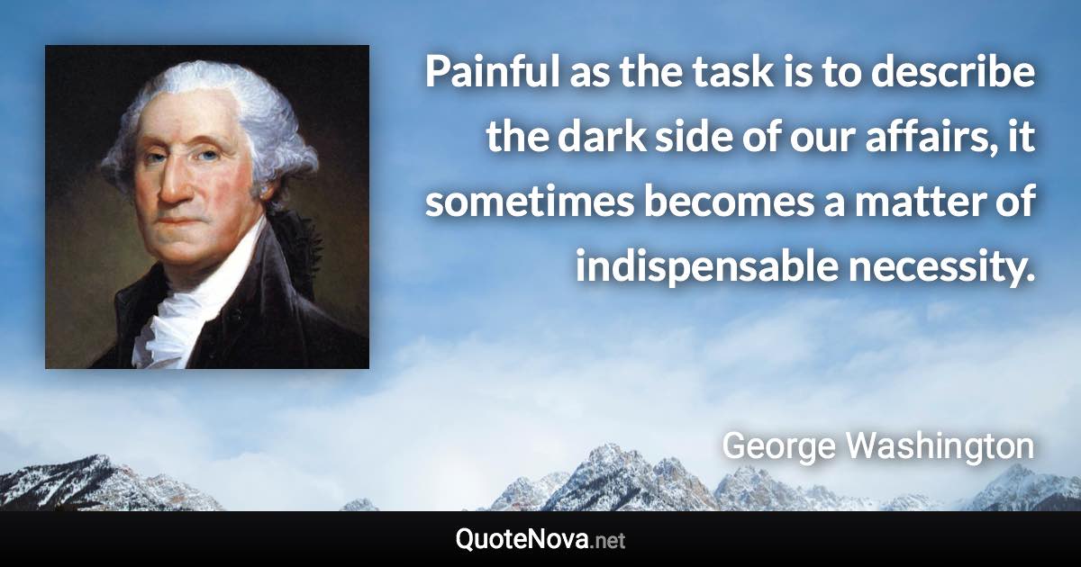 Painful as the task is to describe the dark side of our affairs, it sometimes becomes a matter of indispensable necessity. - George Washington quote