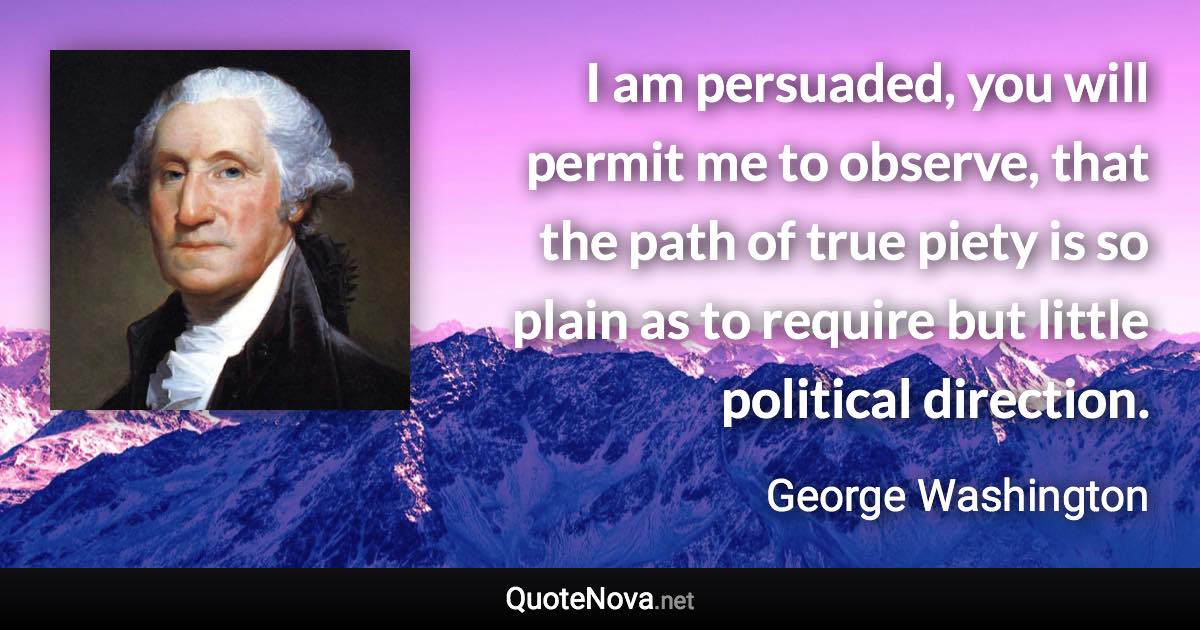 I am persuaded, you will permit me to observe, that the path of true piety is so plain as to require but little political direction. - George Washington quote