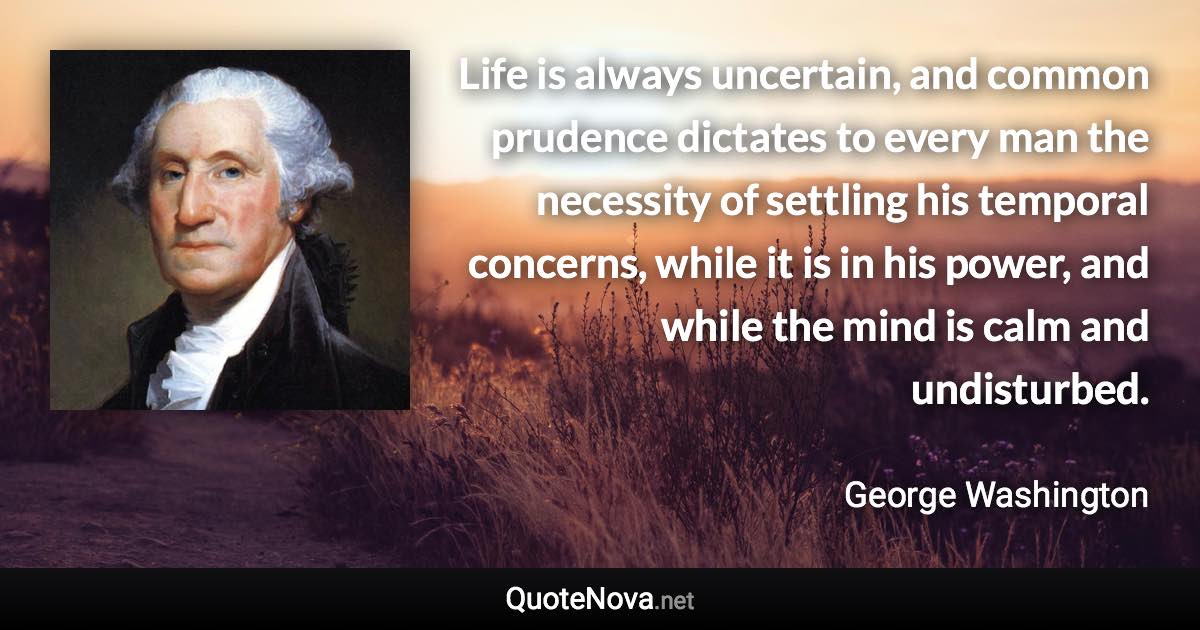 Life is always uncertain, and common prudence dictates to every man the necessity of settling his temporal concerns, while it is in his power, and while the mind is calm and undisturbed. - George Washington quote