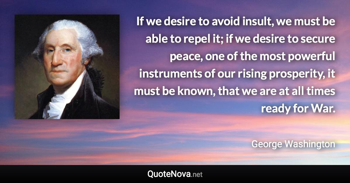 If we desire to avoid insult, we must be able to repel it; if we desire to secure peace, one of the most powerful instruments of our rising prosperity, it must be known, that we are at all times ready for War. - George Washington quote