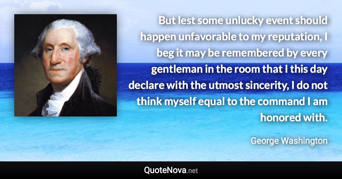 But lest some unlucky event should happen unfavorable to my reputation, I beg it may be remembered by every gentleman in the room that I this day declare with the utmost sincerity, I do not think myself equal to the command I am honored with. - George Washington quote