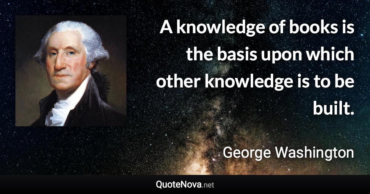 A knowledge of books is the basis upon which other knowledge is to be built. - George Washington quote