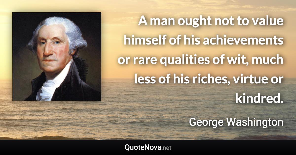 A man ought not to value himself of his achievements or rare qualities of wit, much less of his riches, virtue or kindred. - George Washington quote