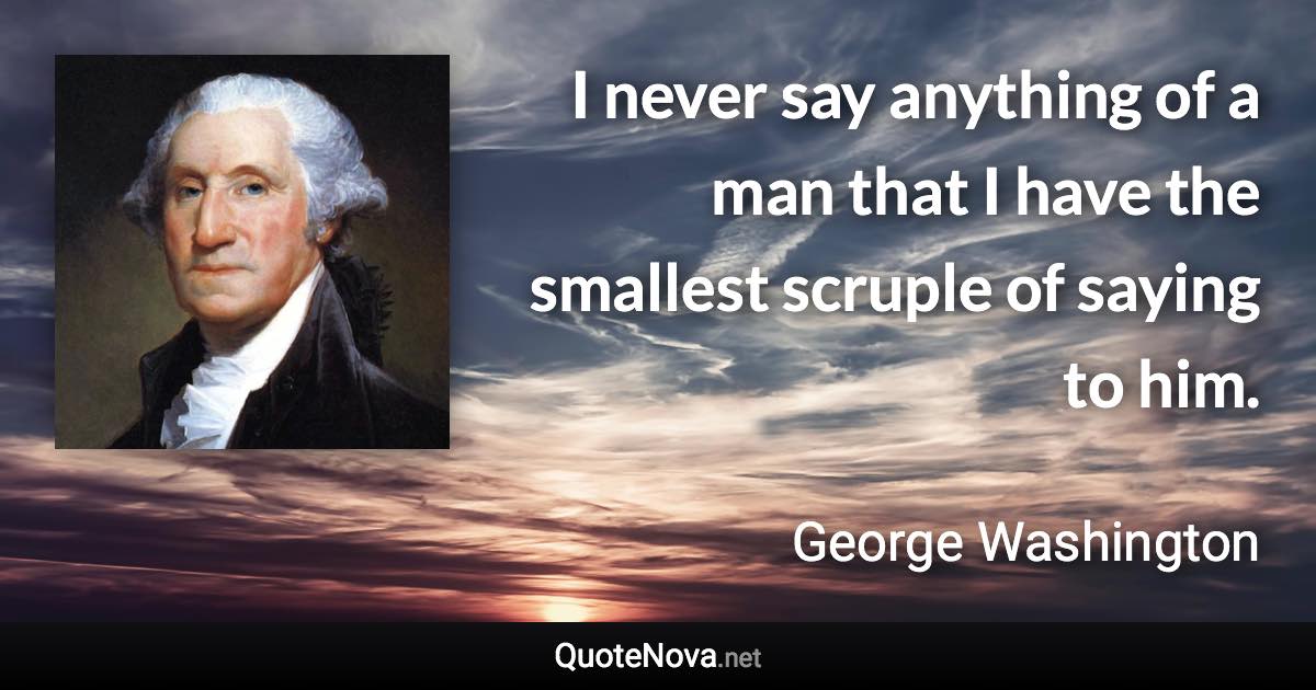 I never say anything of a man that I have the smallest scruple of saying to him. - George Washington quote