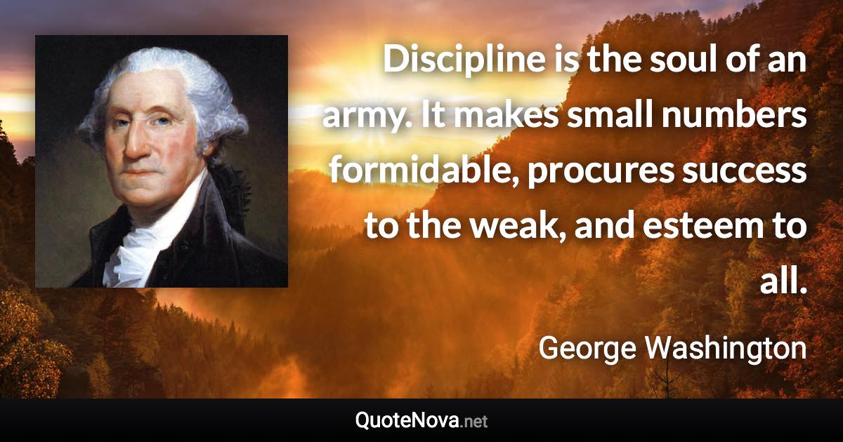 Discipline is the soul of an army. It makes small numbers formidable, procures success to the weak, and esteem to all. - George Washington quote